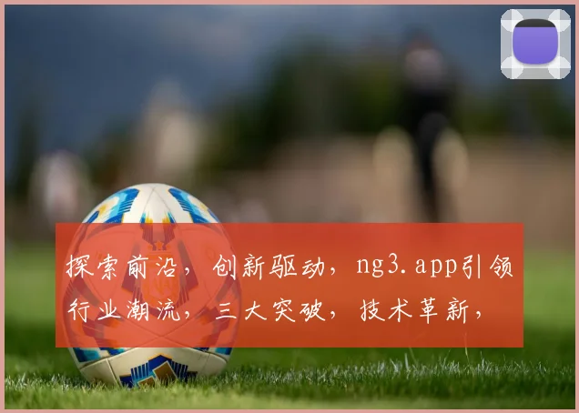 探索前沿，创新驱动，ng3.app引领行业潮流，三大突破，技术革新，赋能未来，体验非凡。