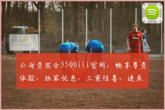 公海贵宾会5500iii官网，畅享尊贵体验，独家优惠，三重惊喜，速来体验