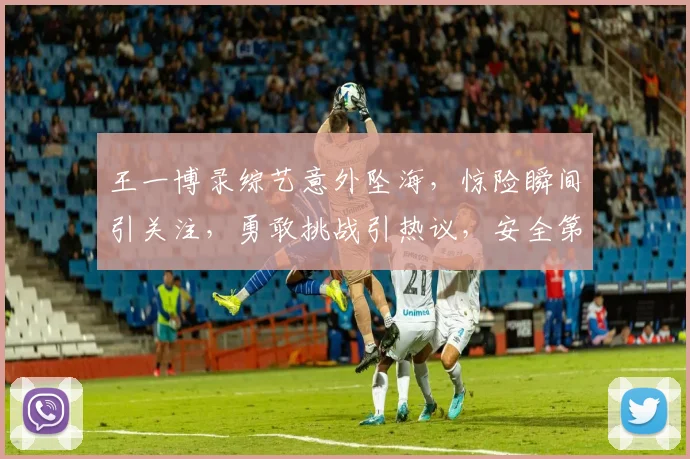 王一博录综艺意外坠海，惊险瞬间引关注，勇敢挑战引热议，安全第一引深思，三重悬念引观众期待。