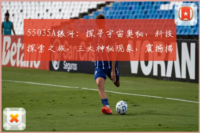 55035A银河：探寻宇宙奥秘，科技探索之旅，三大神秘现象，震撼揭秘