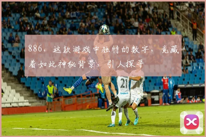886，这款游戏中独特的数字，竟藏着如此神秘背景，引人探寻